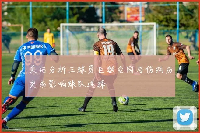 美记分析三球员巨额合同与伤病历史或影响球队选择