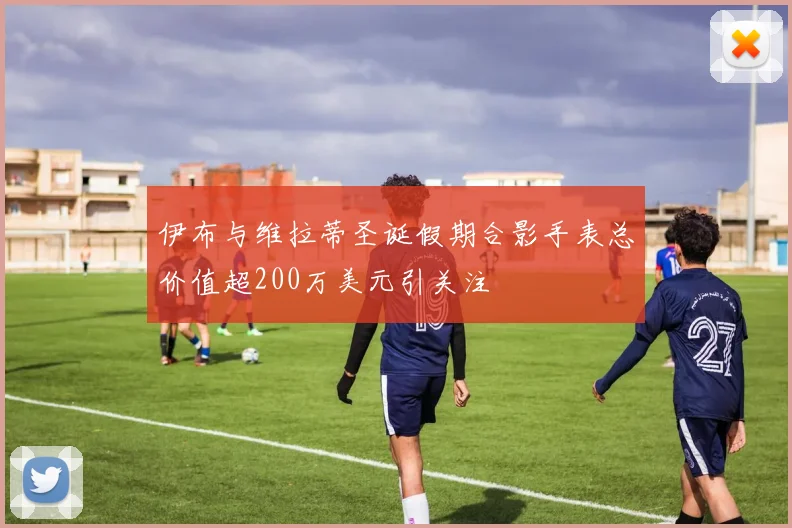 伊布与维拉蒂圣诞假期合影手表总价值超200万美元引关注