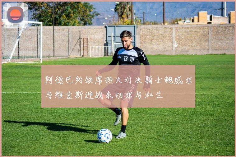 阿德巴约缺席热火对决骑士鲍威尔与维金斯迎战米切尔与加兰