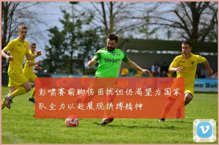 彭啸赛前脚伤困扰但仍渴望为国家队全力以赴展现拼搏精神